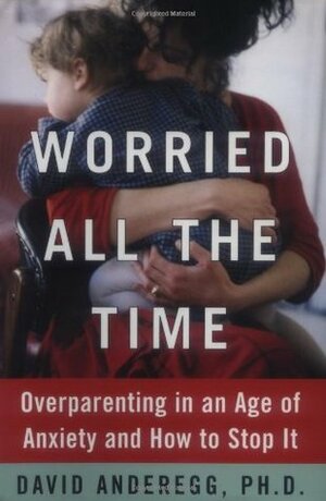 Worried All the Time: Overparenting in an Age of Anxiety and How to Stop It by David Anderegg