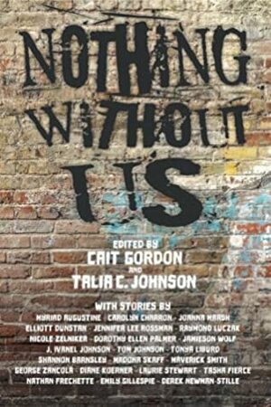 Nothing Without Us by J. Ivanel Johnson, Cait Gordon, Myriad Augustine, Elliott Dunstan, Joanna Marsh, Dorothy Ellen Palmer, Nathan Caro Frechette, Madonna Skaff, Emily Gillespie, Tom Johnson, Diane Koerner, Laurie Stewart, Carolyn Charron, Jamieson Wolf, Tonya Liburd, Shannon Barnsley, Talia C. Johnson, Jennifer Lee Rossman, Raymond Luczak, Nicole Zelniker, George Zancola, Tasha Fierce, Derek Newman-Stille, Maverick Smith