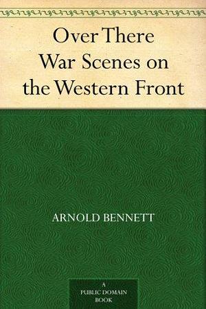 Over There War Scenes on the Western Front by Arnold Bennett, Arnold Bennett