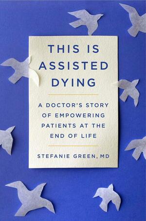 This Is Assisted Dying: A Doctor's Story of Empowering Patients at the End of Life by Stefanie Green