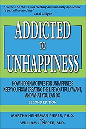 Addicted to Unhappiness: How Hidden Motives for Unhappiness Keep You from Creating the Life You Truly Want, And What You Can Do by Martha Heineman Pieper