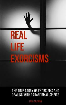 Real Life Exorcisms: The True Story of Exorcisms and Dealing With Paranormal Spirits by Phil Coleman