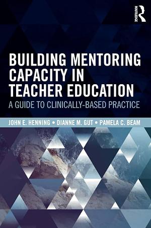 Building Mentoring Capacity in Teacher Education: A Guide to Clinically-Based Practice by Dianne M. Gut, Pamela C. Beam, John E. Henning