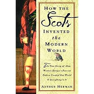 How the Scots Invented the Modern World: The True Story of How Western Europe's Poorest Nation Created Our World & Everything in It by Arthur Herman