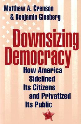 Downsizing Democracy: How America Sidelined Its Citizens and Privatized Its Public by Benjamin Ginsberg