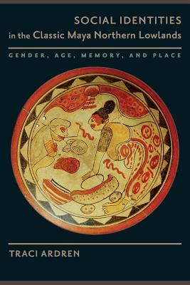 Social Identities in the Classic Maya Northern Lowlands: Gender, Age, Memory, and Place by Traci Ardren