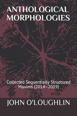 Anthological Morphologies: Collected Sequentially Structured Maxims (2014 - 2019) by John O'Loughlin