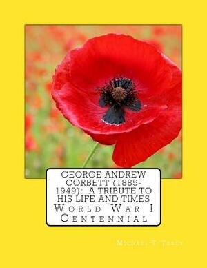 George Andrew Corbett (1885-1949): A Tribute to His Life and Times: World War I Centennial by Michael T. Tracy