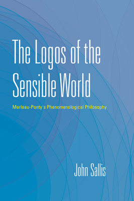 The Logos of the Sensible World: Merleau-Ponty's Phenomenological Philosophy by John Sallis