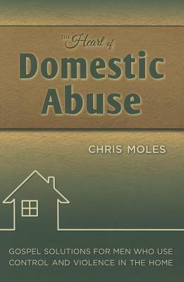 The Heart of Domestic Abuse: Gospel Solutions for Men Who Use Control and Violence in the Home by Chris Moles