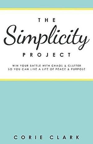 The Simplicity Project: Win Your Battle With Chaos & Clutter So You Can Live a Life of Peace & Purpose by Corie Clark