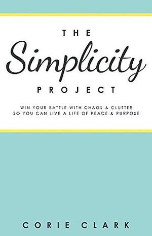 The Simplicity Project: Win Your Battle With Chaos & Clutter So You Can Live a Life of Peace & Purpose by Corie Clark