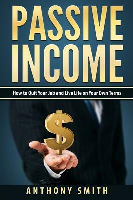 Passive Income: How to Quit Your Job and Live Life on Your Own Terms by Anthony Smith
