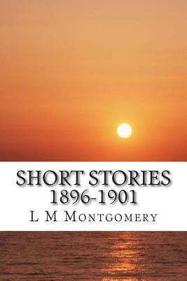 Short Stories 1896-1901: (L M Montgomery Classics Collection) by L.M. Montgomery