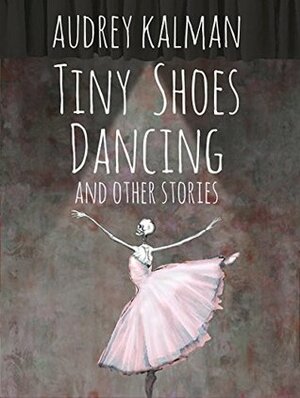 Tiny Shoes Dancing and Other Stories by Audrey Kalman