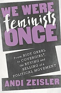 We Were Feminists Once: From Riot Grrrl to CoverGirl®, the Buying and Selling of a Political Movement by Andi Zeisler