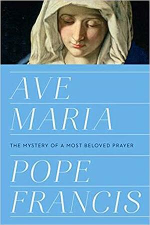 Ave Maria: The Mystery of a Most Beloved Prayer by Pope Francis