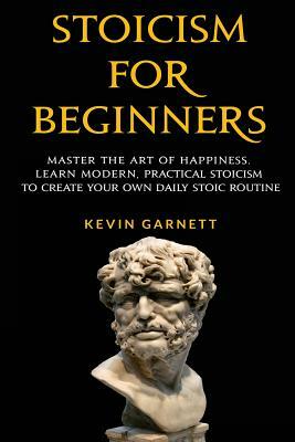 Stoicism For Beginners: Master the Art of Happiness. Learn Modern, Practical Stoicism to Create Your Own Daily Stoic Routine by Kevin Garnett