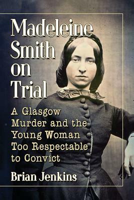 Madeleine Smith on Trial: A Glasgow Murder and the Young Woman Too Respectable to Convict by Brian Jenkins