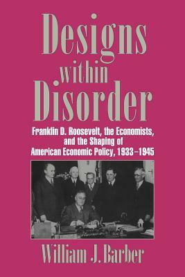 Designs Within Disorder: Franklin D. Roosevelt, the Economists, and the Shaping of American Economic Policy, 1933 1945 by Barber William J., William J. Barber