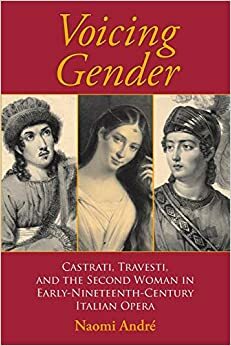 Voicing Gender: Castrati, Travesti, and the Second Woman in Early-Nineteenth-Century Italian Opera by Naomi André