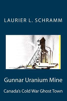 Gunnar Uranium Mine: Canada's Cold War Ghost Town by Laurier L. Schramm