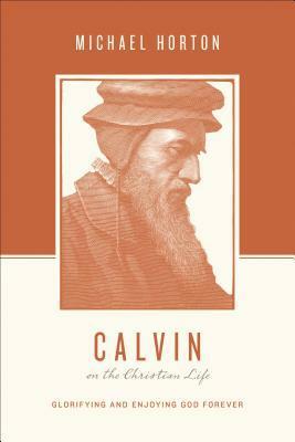 Calvin on the Christian Life: Glorifying and Enjoying God Forever by Stephen J. Nichols, Justin Taylor, Michael S. Horton