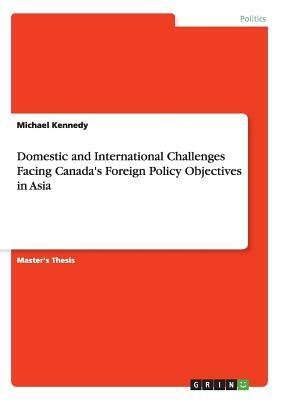 Domestic and International Challenges Facing Canada's Foreign Policy Objectives in Asia by Michael Kennedy