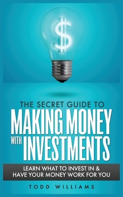 The Secret Guide to Making Money with Investments: Learn What to Invest in & Have Your Money Work for You by Todd Williams