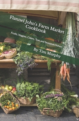 Flannel John's Farm Market Cookbook: Fruits, Veggies, Ciders, Teas and Seasonal Dishes by Tim Murphy