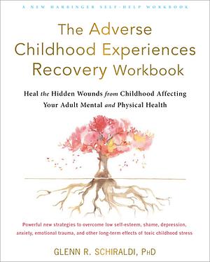 The Adverse Childhood Experiences Recovery Workbook: Heal the Hidden Wounds from Childhood Affecting Your Adult Mental and Physical Health by Glenn R. Schiraldi