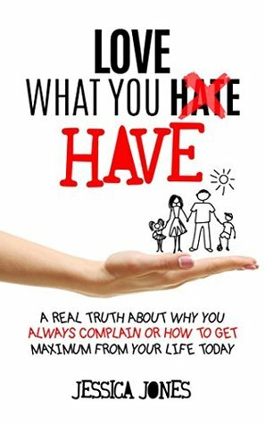 Love What You Have: A Real Truth About Why You Always Complain Or How To Get Maximum From Your Life Today by Jessica Jones