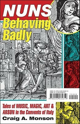 Nuns Behaving Badly: Tales of Music, Magic, Art, and Arson in the Convents of Italy by Craig A. Monson