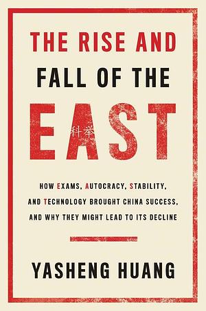 The Rise and Fall of the EAST: How Exams, Autocracy, Stability, and Technology Brought China Success, and Why They Might Lead to Its Decline by Yasheng Huang