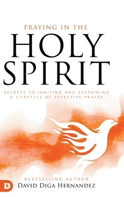 Praying in the Holy Spirit: Secrets to Igniting and Sustaining a Lifestyle of Effective Prayer by David Diga Hernandez