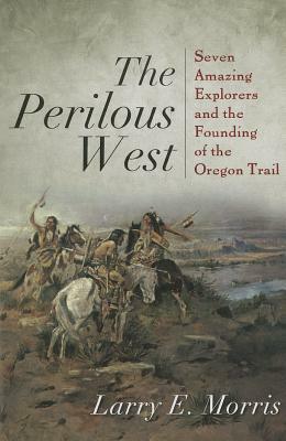 The Perilous West: Seven Amazing Explorers and the Founding of the Oregon Trail by Larry E. Morris