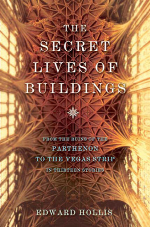 The Secret Lives of Buildings: From the Ruins of the Parthenon to the Vegas Strip in Thirteen Stories by Edward Hollis