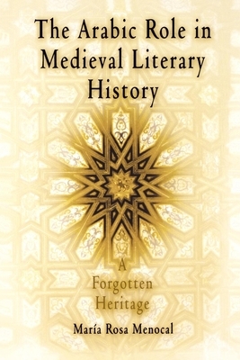 The Arabic Role in Medieval Literary History: A Forgotten Heritage by María Rosa Menocal