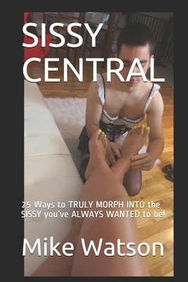 Sissy Central: 25 Ways to TRULY MORPH INTO the SISSY you've ALWAYS WANTED to be! by Mike Watson