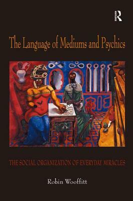 The Language of Mediums and Psychics: The Social Organization of Everyday Miracles by Robin Wooffitt