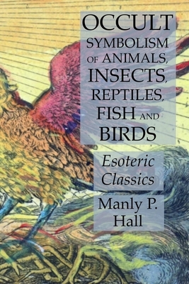 Occult Symbolism of Animals, Insects, Reptiles, Fish and Birds: Esoteric Classics by Manly P. Hall