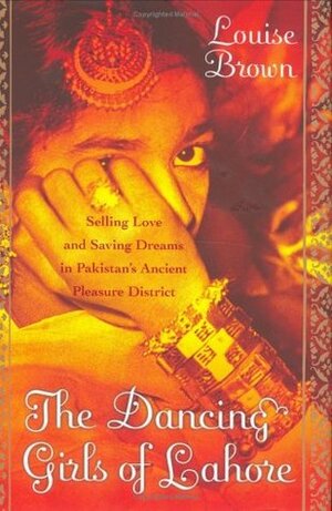 The Dancing Girls of Lahore: Selling Love and Saving Dreams in Pakistan's Ancient Pleasure District by Louise Brown