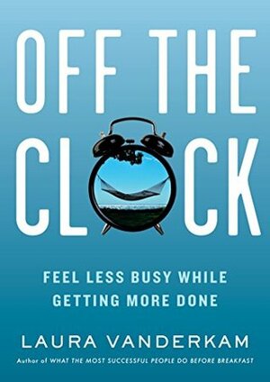 Off the Clock: Feel Less Busy While Getting More Done by Laura Vanderkam