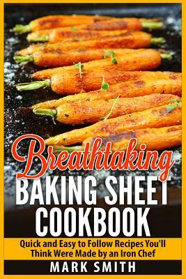 Breathtaking Baking Sheet Cookbook: Quick and Easy to Follow Recipes You'll Think Were Made by an Iron Chef by Mark Smith