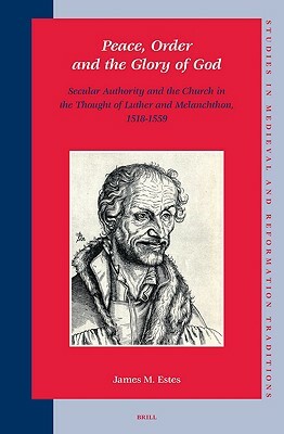 Peace, Order and the Glory of God: Secular Authority and the Church in the Thought of Luther and Melanchthon, 1518-1559 by James M. Estes