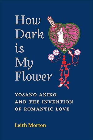 How Dark Is My Flower: Yosano Akiko and the Invention of Romantic Love by Leith Morton