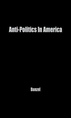 Anti-Politics in America: Reflections on the Anti-Political Temper and Its Distortions of the Democratic Process by Unknown, John H. Bunzel