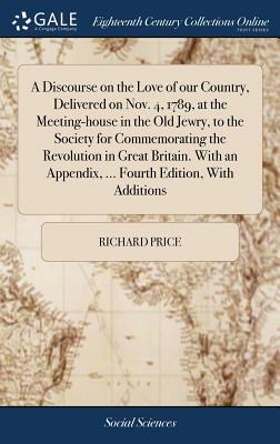 A Discourse on the Love of Our Country, Delivered on Nov. 4, 1789, at the Meeting-House in the Old Jewry, to the Society for Commemorating the Revolut by Richard Price
