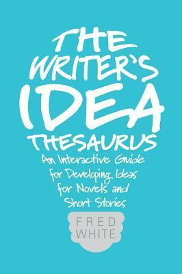 The Writer's Idea Thesaurus: An Interactive Guide for Developing Ideas for Novels and Short Stories by Fred White