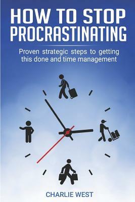 How to Stop Procrastinating: Proven Strategic Steps to Getting this Done and Time Management by Charlie West